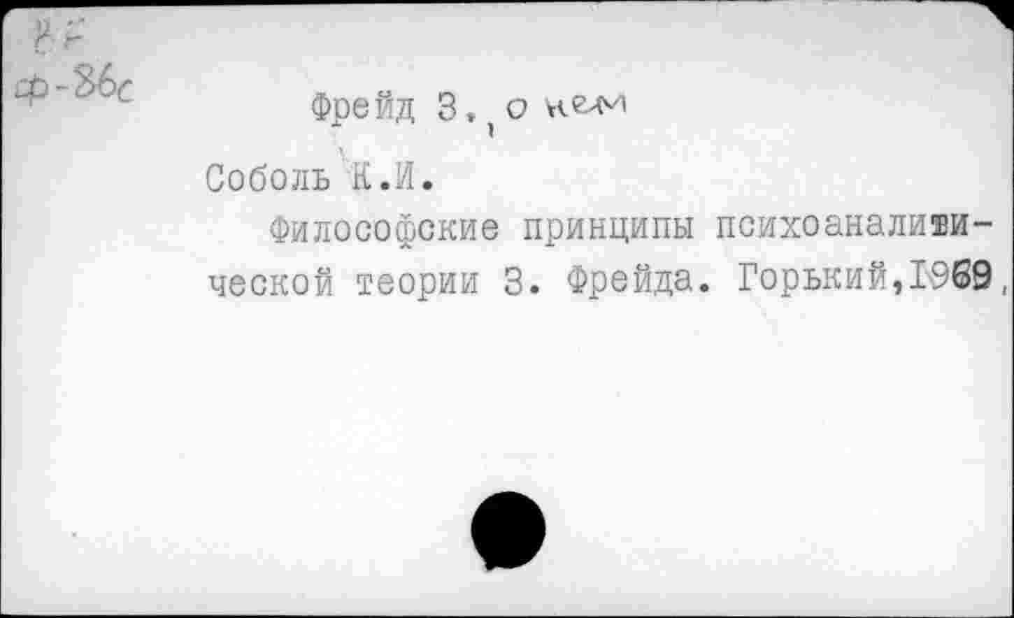 ﻿-Ж
Фре йд 3. о
Соболь К.И.
Философские принципы психоаналитической теории 3. Фрейда. Горький,1969,